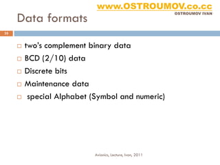 www.OSTROUMOV.co.cc
     Data formats
                                                            OSTROUMOV IVAN




35


        two’s complement binary data
        BCD (2/10) data
        Discrete bits
        Maintenance data
         special Alphabet (Symbol and numeric)




                            Avionics, Lecture, Ivan, 2011
 