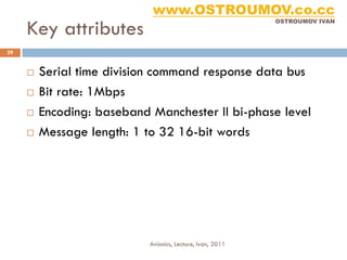 www.OSTROUMOV.co.cc
     Key attributes
                                                            OSTROUMOV IVAN




39


        Serial time division command response data bus
        Bit rate: 1Mbps
        Encoding: baseband Manchester II bi-phase level
        Message length: 1 to 32 16-bit words




                            Avionics, Lecture, Ivan, 2011
 
