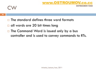 www.OSTROUMOV.co.cc
     CW
                                                            OSTROUMOV IVAN




46


        The standard defines three word formats
        all words are 20 bit times long
        The Command Word is issued only by a bus
         controller and is used to convey commands to RTs.




                            Avionics, Lecture, Ivan, 2011
 