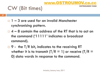 www.OSTROUMOV.co.cc
     CW (Bit times)
                                                             OSTROUMOV IVAN




47


        1 – 3 are used for an invalid Manchester
         synchronising pattern.
        4 – 8 contain the address of the RT that is to act on
         the command (‘11111’ indicates a broadcast
         command).
        9 - the T/R bit, indicates to the receiving RT
         whether it is to transmit (T/R = 1) or receive (T/R =
         0) data words in response to the command.


                             Avionics, Lecture, Ivan, 2011
 