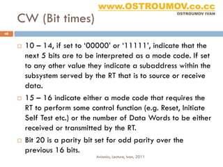 www.OSTROUMOV.co.cc
     CW (Bit times)
                                                              OSTROUMOV IVAN




48


        10 – 14, if set to ‘00000’ or ‘11111’, indicate that the
         next 5 bits are to be interpreted as a mode code. If set
         to any other value they indicate a subaddress within the
         subsystem served by the RT that is to source or receive
         data.
        15 – 16 indicate either a mode code that requires the
         RT to perform some control function (e.g. Reset, Initiate
         Self Test etc.) or the number of Data Words to be either
         received or transmitted by the RT.
        Bit 20 is a parity bit set for odd parity over the
         previous 16 bits.
                              Avionics, Lecture, Ivan, 2011
 