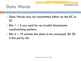 www.OSTROUMOV.co.cc
     Data Words
                                                            OSTROUMOV IVAN




49


        Data Words may be transmitted either by the BC or
         RT.
        Bits 1 – 3 are used for an invalid Manchester
         synchronising pattern.
        Bits 4 – 19 contain the data to be conveyed. Bit 20
         is the parity bit.




                            Avionics, Lecture, Ivan, 2011
 