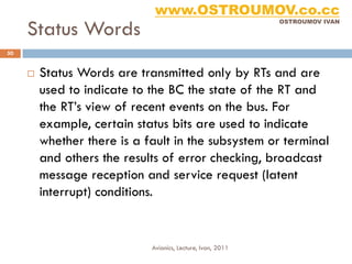www.OSTROUMOV.co.cc
     Status Words
                                                             OSTROUMOV IVAN




50


        Status Words are transmitted only by RTs and are
         used to indicate to the BC the state of the RT and
         the RT’s view of recent events on the bus. For
         example, certain status bits are used to indicate
         whether there is a fault in the subsystem or terminal
         and others the results of error checking, broadcast
         message reception and service request (latent
         interrupt) conditions.


                             Avionics, Lecture, Ivan, 2011
 