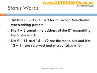 www.OSTROUMOV.co.cc
     Status Words
                                                             OSTROUMOV IVAN




51


         Bit times 1 – 3 are used for an invalid Manchester
         synchronising pattern.
        Bits 4 – 8 contain the address of the RT transmitting
         the Status word.
        Bits 9 – 11 and 15 – 19 are the status bits and bits
         12 – 14 are reserved and unused (always ‘0’).




                             Avionics, Lecture, Ivan, 2011
 