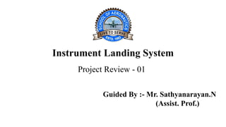 Instrument Landing System
Project Review - 01
Guided By :- Mr. Sathyanarayan.N
(Assist. Prof.)
 