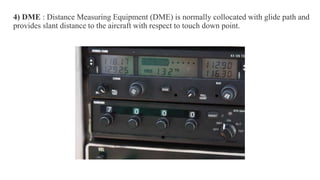 .
4) DME : Distance Measuring Equipment (DME) is normally collocated with glide path and
provides slant distance to the aircraft with respect to touch down point.
 