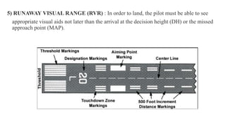 .
5) RUNAWAY VISUAL RANGE (RVR) : In order to land, the pilot must be able to see
appropriate visual aids not later than the arrival at the decision height (DH) or the missed
approach point (MAP).
 