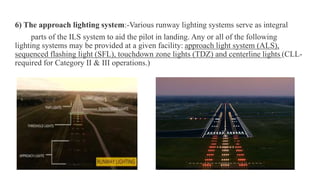 .
6) The approach lighting system:-Various runway lighting systems serve as integral
parts of the ILS system to aid the pilot in landing. Any or all of the following
lighting systems may be provided at a given facility: approach light system (ALS),
sequenced flashing light (SFL), touchdown zone lights (TDZ) and centerline lights (CLL-
required for Category II & III operations.)
 