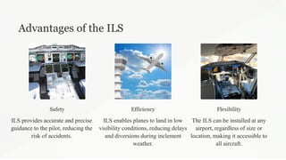 Advantages of the ILS
Safety
ILS provides accurate and precise
guidance to the pilot, reducing the
risk of accidents.
Efficiency
ILS enables planes to land in low
visibility conditions, reducing delays
and diversions during inclement
weather.
Flexibility
The ILS can be installed at any
airport, regardless of size or
location, making it accessible to
all aircraft.
 