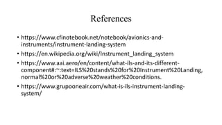References
• https://www.cfinotebook.net/notebook/avionics-and-
instruments/instrument-landing-system
• https://en.wikipedia.org/wiki/Instrument_landing_system
• https://www.aai.aero/en/content/what-ils-and-its-different-
component#:~:text=ILS%20stands%20for%20Instrument%20Landing,
normal%20or%20adverse%20weather%20conditions.
• https://www.grupooneair.com/what-is-ils-instrument-landing-
system/
 