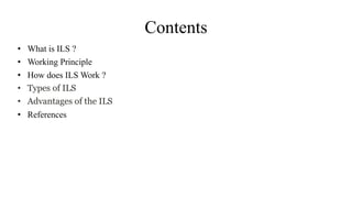 Contents
• What is ILS ?
• Working Principle
• How does ILS Work ?
• Types of ILS
• Advantages of the ILS
• References
 