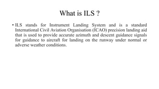 What is ILS ?
• ILS stands for Instrument Landing System and is a standard
International Civil Aviation Organisation (ICAO) precision landing aid
that is used to provide accurate azimuth and descent guidance signals
for guidance to aircraft for landing on the runway under normal or
adverse weather conditions.
 