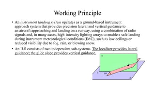 Working Principle
• An instrument landing system operates as a ground-based instrument
approach system that provides precision lateral and vertical guidance to
an aircraft approaching and landing on a runway, using a combination of radio
signals and, in many cases, high-intensity lighting arrays to enable a safe landing
during instrument meteorological conditions (IMC), such as low ceilings or
reduced visibility due to fog, rain, or blowing snow.
• An ILS consists of two independent sub-systems. The localizer provides lateral
guidance; the glide slope provides vertical guidance.
 