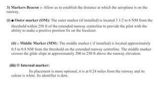 .
3) Markers Beacon :- Allow us to establish the distance at which the aeroplane is on the
runway.
(i) 🔵 Outer marker (OM): The outer marker (if installed) is located 3 1/2 to 6 NM from the
threshold within 250 ft of the extended runway centreline to provide the pilot with the
ability to make a positive position fix on the localizer.
(ii) 🟠 Middle Marker (MM): The middle marker ( if installed) is located approximately
0.5 to 0.8 NM from the threshold on the extended runway centerline. The middle marker
crosses the glide slope at approximately 200 to 250 ft above the runway elevation.
(iii) ⚪ Internal marker:
Its placement is more optional, it is at 0.24 miles from the runway and its
colour is white. Its identifier is dots.
 