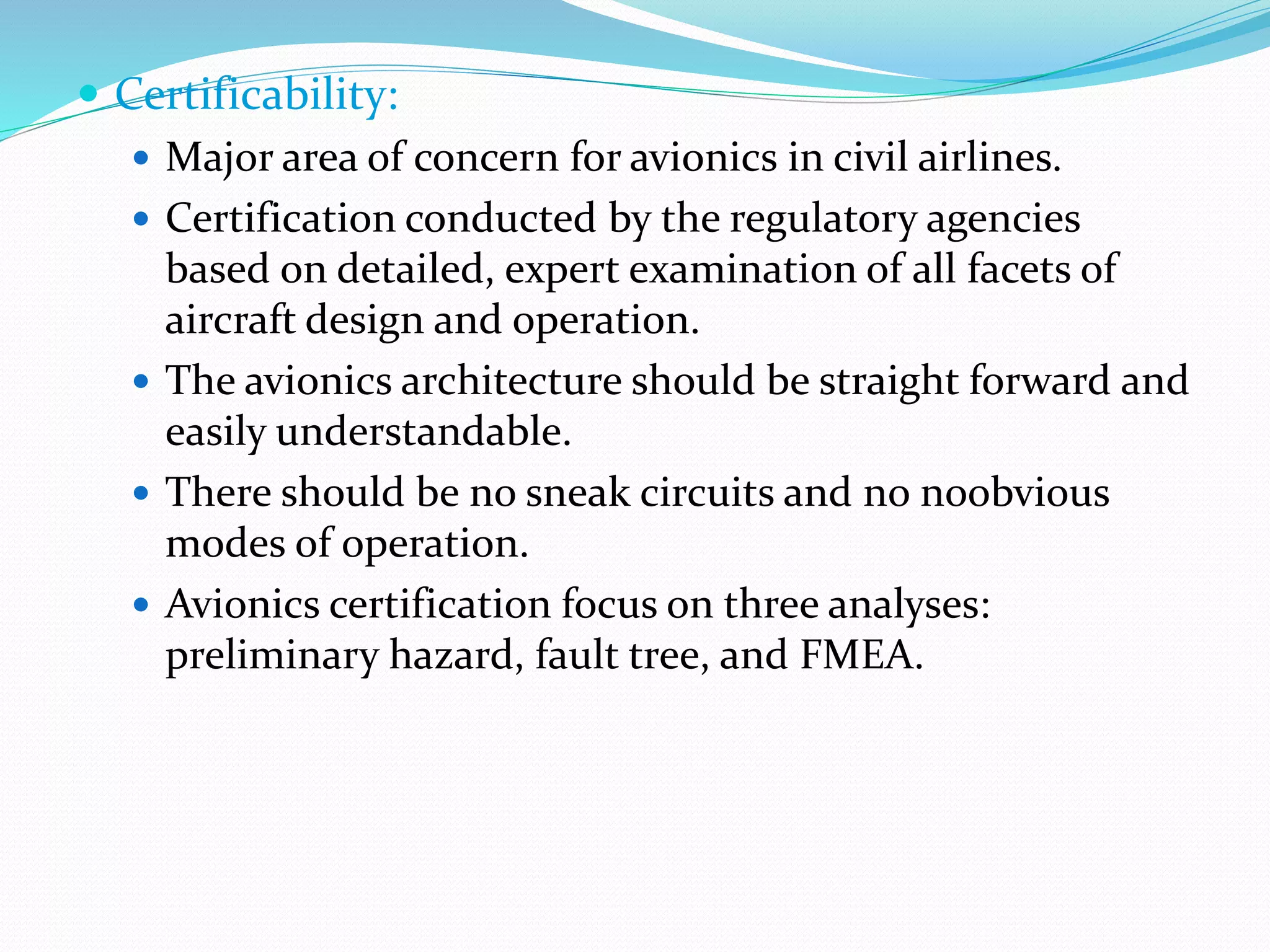  Certificability:
 Major area of concern for avionics in civil airlines.
 Certification conducted by the regulatory agencies
based on detailed, expert examination of all facets of
aircraft design and operation.
 The avionics architecture should be straight forward and
easily understandable.
 There should be no sneak circuits and no noobvious
modes of operation.
 Avionics certification focus on three analyses:
preliminary hazard, fault tree, and FMEA.
 