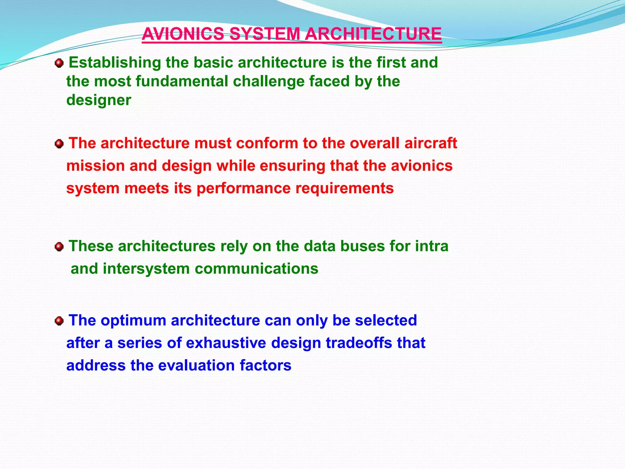 AVIONICS SYSTEM ARCHITECTURE
Establishing the basic architecture is the first and
the most fundamental challenge faced by the
designer
These architectures rely on the data buses for intra
and intersystem communications
The architecture must conform to the overall aircraft
mission and design while ensuring that the avionics
system meets its performance requirements
The optimum architecture can only be selected
after a series of exhaustive design tradeoffs that
address the evaluation factors
 