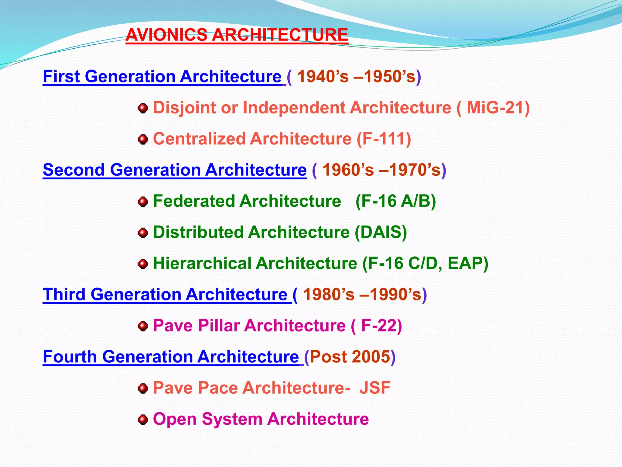 AVIONICS ARCHITECTURE
First Generation Architecture ( 1940’s –1950’s)
Disjoint or Independent Architecture ( MiG-21)
Centralized Architecture (F-111)
Second Generation Architecture ( 1960’s –1970’s)
Federated Architecture (F-16 A/B)
Distributed Architecture (DAIS)
Hierarchical Architecture (F-16 C/D, EAP)
Third Generation Architecture ( 1980’s –1990’s)
Pave Pillar Architecture ( F-22)
Fourth Generation Architecture (Post 2005)
Pave Pace Architecture- JSF
Open System Architecture
 