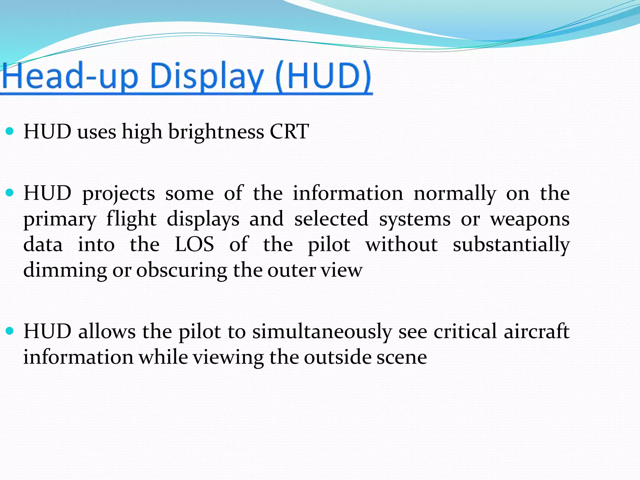  HUD uses high brightness CRT
 HUD projects some of the information normally on the
primary flight displays and selected systems or weapons
data into the LOS of the pilot without substantially
dimming or obscuring the outer view
 HUD allows the pilot to simultaneously see critical aircraft
information while viewing the outside scene
 