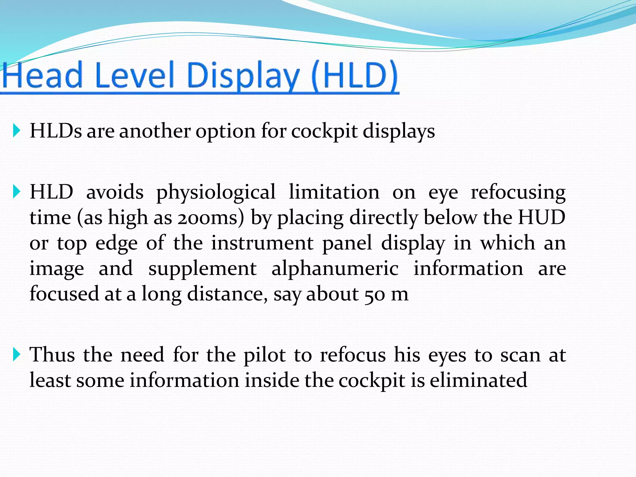  HLDs are another option for cockpit displays
 HLD avoids physiological limitation on eye refocusing
time (as high as 200ms) by placing directly below the HUD
or top edge of the instrument panel display in which an
image and supplement alphanumeric information are
focused at a long distance, say about 50 m
 Thus the need for the pilot to refocus his eyes to scan at
least some information inside the cockpit is eliminated
 