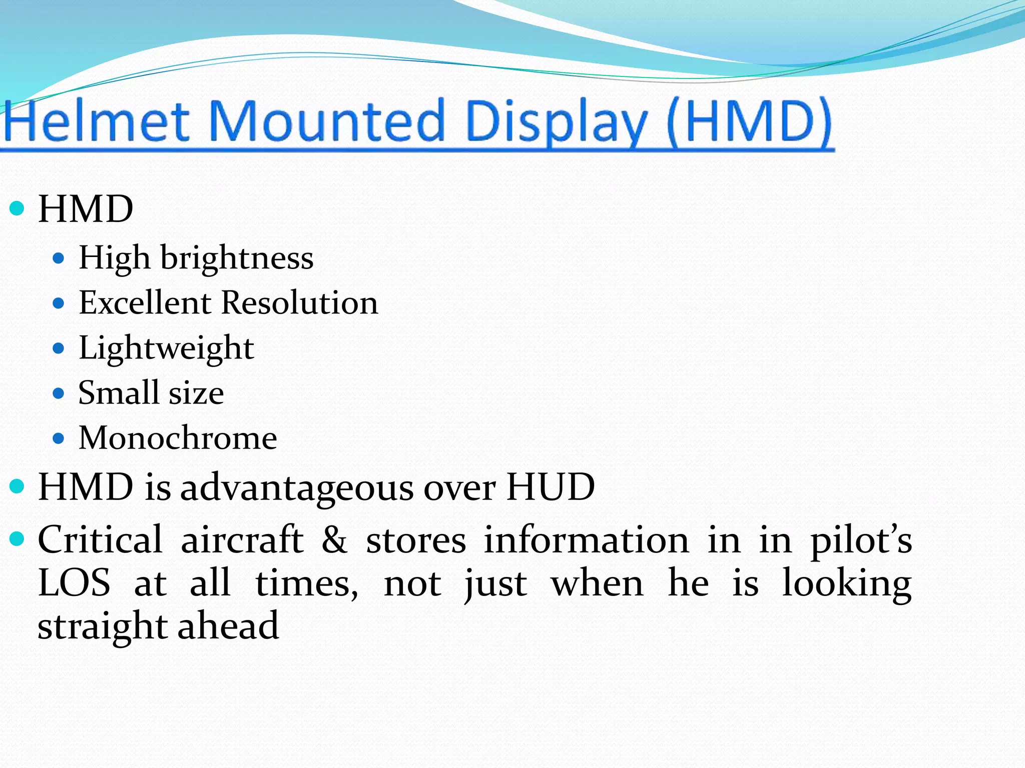  HMD
 High brightness
 Excellent Resolution
 Lightweight
 Small size
 Monochrome
 HMD is advantageous over HUD
 Critical aircraft & stores information in in pilot’s
LOS at all times, not just when he is looking
straight ahead
 