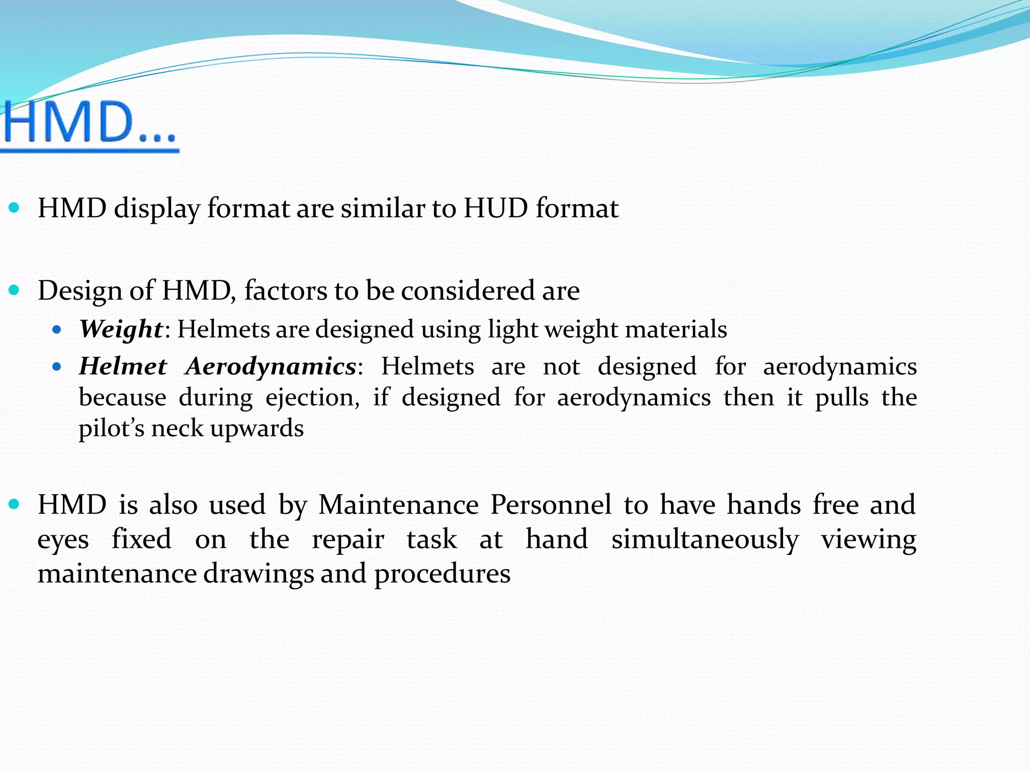  HMD display format are similar to HUD format
 Design of HMD, factors to be considered are
 Weight: Helmets are designed using light weight materials
 Helmet Aerodynamics: Helmets are not designed for aerodynamics
because during ejection, if designed for aerodynamics then it pulls the
pilot’s neck upwards
 HMD is also used by Maintenance Personnel to have hands free and
eyes fixed on the repair task at hand simultaneously viewing
maintenance drawings and procedures
 