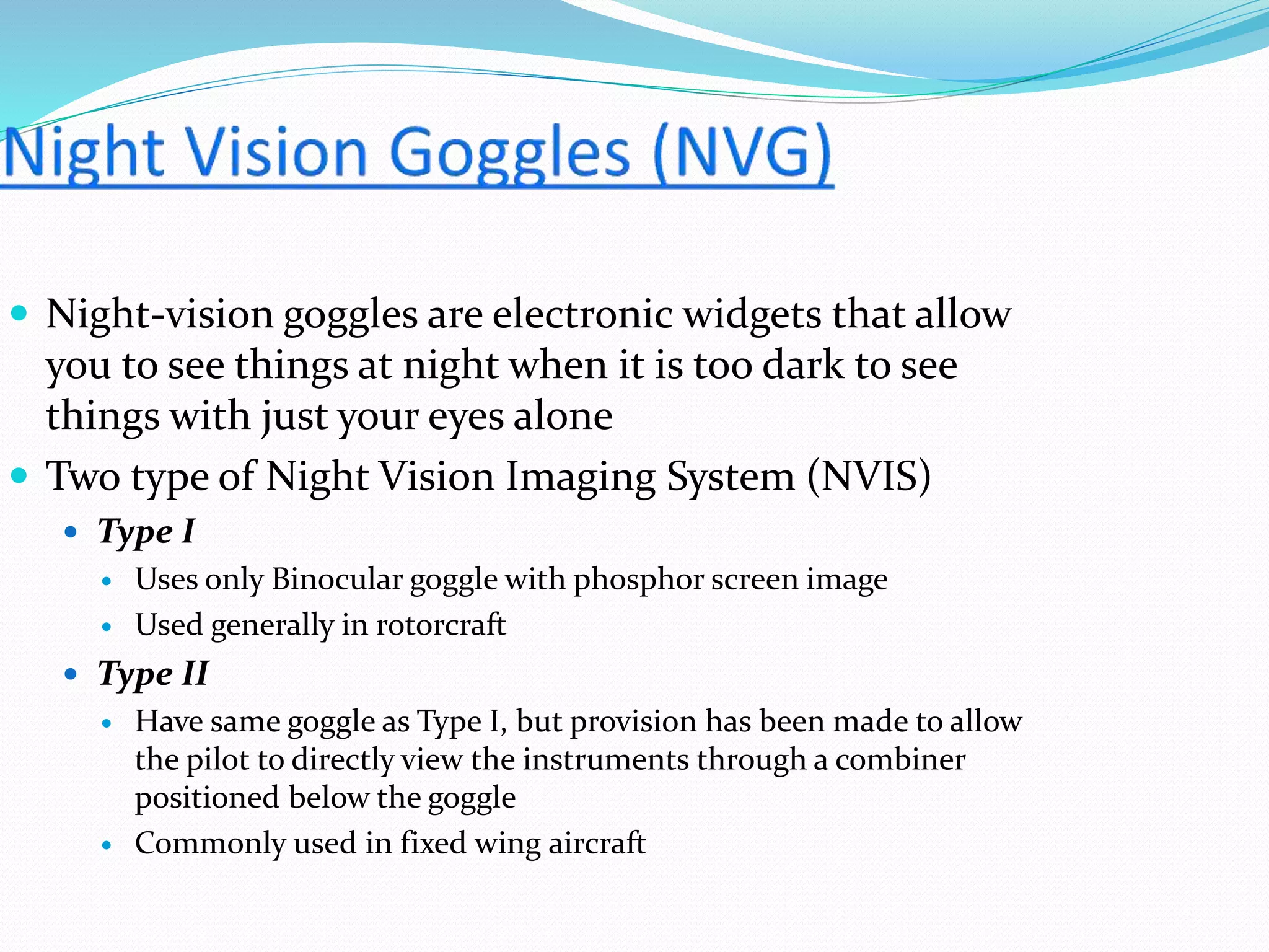  Night-vision goggles are electronic widgets that allow
you to see things at night when it is too dark to see
things with just your eyes alone
 Two type of Night Vision Imaging System (NVIS)
 Type I
 Uses only Binocular goggle with phosphor screen image
 Used generally in rotorcraft
 Type II
 Have same goggle as Type I, but provision has been made to allow
the pilot to directly view the instruments through a combiner
positioned below the goggle
 Commonly used in fixed wing aircraft
 