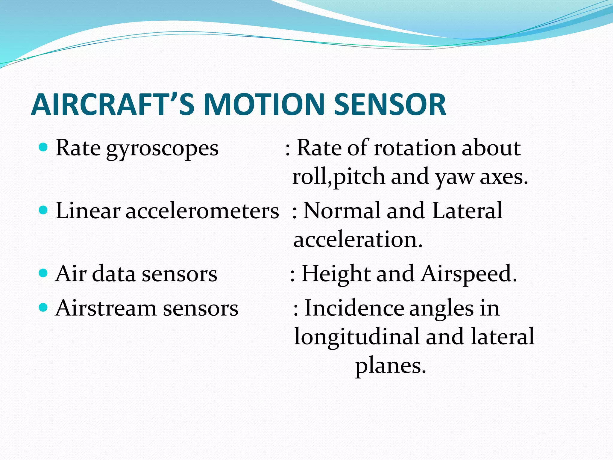 AIRCRAFT’S MOTION SENSOR
 Rate gyroscopes : Rate of rotation about
roll,pitch and yaw axes.
 Linear accelerometers : Normal and Lateral
acceleration.
 Air data sensors : Height and Airspeed.
 Airstream sensors : Incidence angles in
longitudinal and lateral
planes.
 