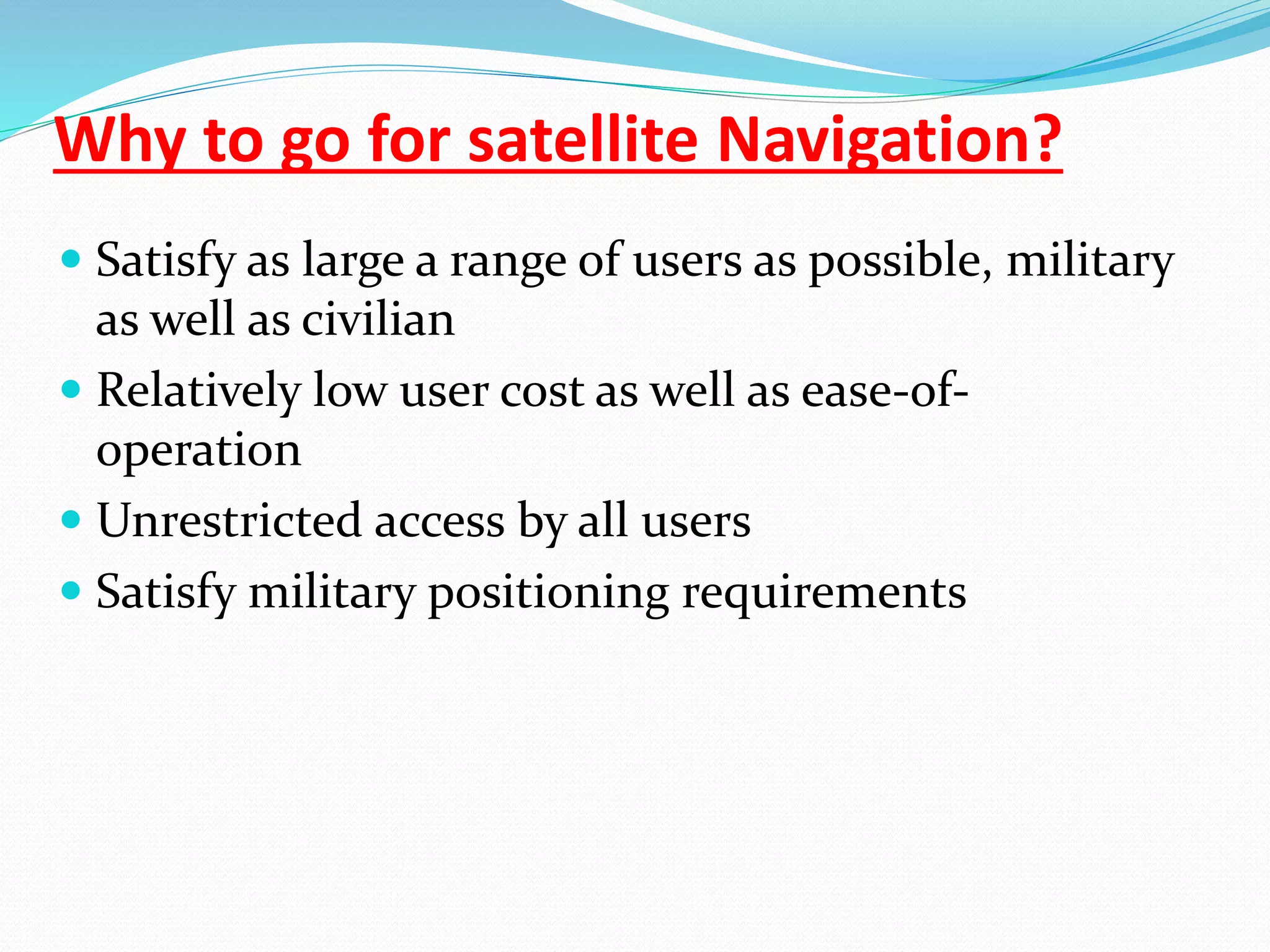 Why to go for satellite Navigation?
 Satisfy as large a range of users as possible, military
as well as civilian
 Relatively low user cost as well as ease-of-
operation
 Unrestricted access by all users
 Satisfy military positioning requirements
 