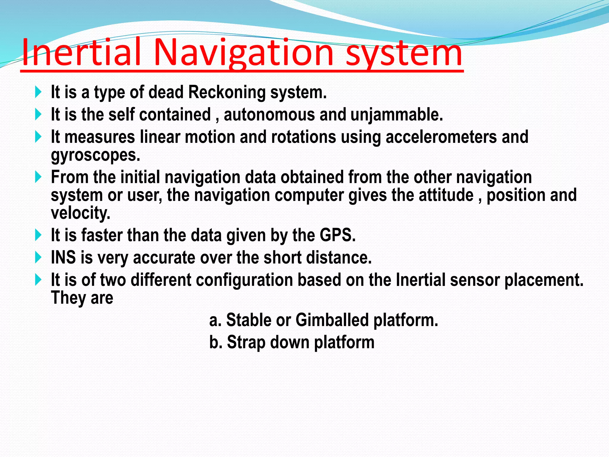 Inertial Navigation system
 It is a type of dead Reckoning system.
 It is the self contained , autonomous and unjammable.
 It measures linear motion and rotations using accelerometers and
gyroscopes.
 From the initial navigation data obtained from the other navigation
system or user, the navigation computer gives the attitude , position and
velocity.
 It is faster than the data given by the GPS.
 INS is very accurate over the short distance.
 It is of two different configuration based on the Inertial sensor placement.
They are
a. Stable or Gimballed platform.
b. Strap down platform
 
