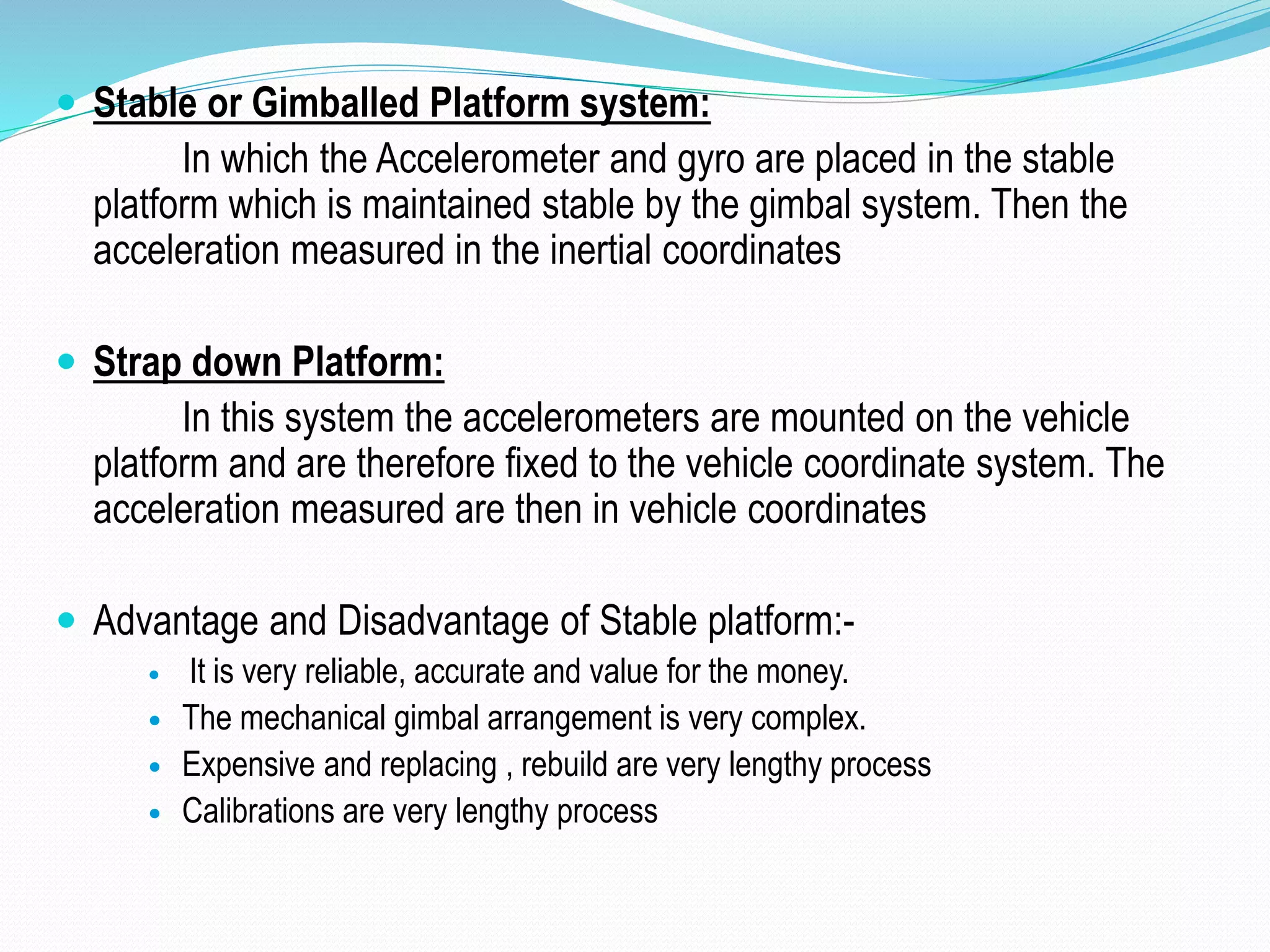  Stable or Gimballed Platform system:
In which the Accelerometer and gyro are placed in the stable
platform which is maintained stable by the gimbal system. Then the
acceleration measured in the inertial coordinates
 Strap down Platform:
In this system the accelerometers are mounted on the vehicle
platform and are therefore fixed to the vehicle coordinate system. The
acceleration measured are then in vehicle coordinates
 Advantage and Disadvantage of Stable platform:-
 It is very reliable, accurate and value for the money.
 The mechanical gimbal arrangement is very complex.
 Expensive and replacing , rebuild are very lengthy process
 Calibrations are very lengthy process
 