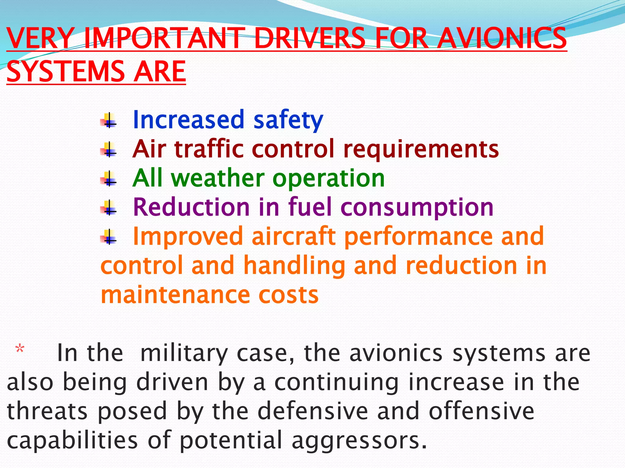VERY IMPORTANT DRIVERS FOR AVIONICS
SYSTEMS ARE
Increased safety
Air traffic control requirements
All weather operation
Reduction in fuel consumption
Improved aircraft performance and
control and handling and reduction in
maintenance costs
* In the military case, the avionics systems are
also being driven by a continuing increase in the
threats posed by the defensive and offensive
capabilities of potential aggressors.
 