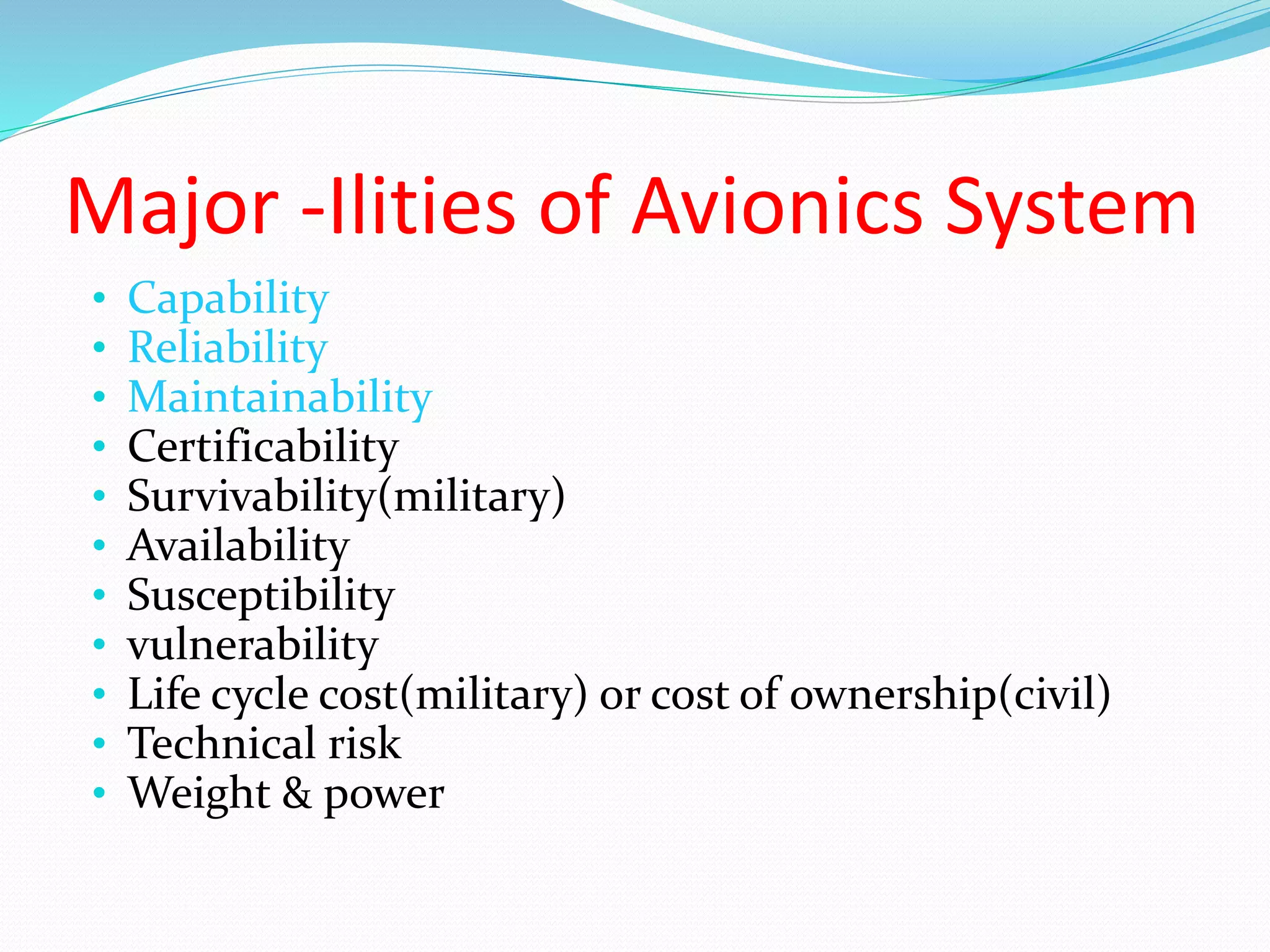 Major -Ilities of Avionics System
• Capability
• Reliability
• Maintainability
• Certificability
• Survivability(military)
• Availability
• Susceptibility
• vulnerability
• Life cycle cost(military) or cost of ownership(civil)
• Technical risk
• Weight & power
 
