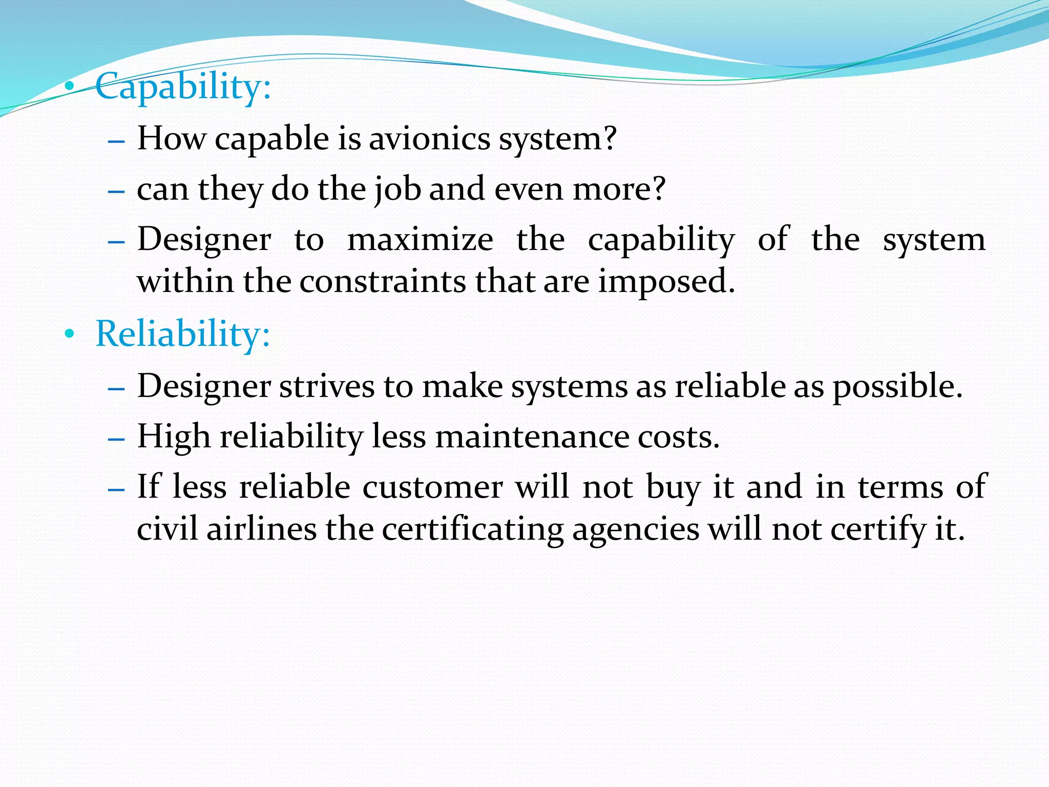• Capability:
– How capable is avionics system?
– can they do the job and even more?
– Designer to maximize the capability of the system
within the constraints that are imposed.
• Reliability:
– Designer strives to make systems as reliable as possible.
– High reliability less maintenance costs.
– If less reliable customer will not buy it and in terms of
civil airlines the certificating agencies will not certify it.
 