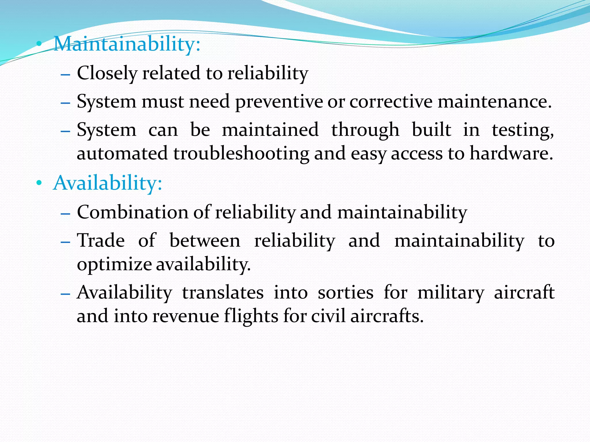 • Maintainability:
– Closely related to reliability
– System must need preventive or corrective maintenance.
– System can be maintained through built in testing,
automated troubleshooting and easy access to hardware.
• Availability:
– Combination of reliability and maintainability
– Trade of between reliability and maintainability to
optimize availability.
– Availability translates into sorties for military aircraft
and into revenue flights for civil aircrafts.
 