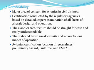  Certificability:
 Major area of concern for avionics in civil airlines.
 Certification conducted by the regulatory agencies
based on detailed, expert examination of all facets of
aircraft design and operation.
 The avionics architecture should be straight forward and
easily understandable.
 There should be no sneak circuits and no noobvious
modes of operation.
 Avionics certification focus on three analyses:
preliminary hazard, fault tree, and FMEA.
 