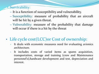 • Survivability:
– It is a function of susceptibility and vulnerability.
– Susceptibility: measure of probability that an aircraft
will be hit by a given threat.
– Vulnerability: measure of the probability that damage
will occur if there is a hit by the threat
• Life cycle cost(LCC)or Cost of ownership:
• It deals with economic measures need for evaluating avionics
architecture.
• It includes costs of varied items as spares acquisition,
transportation, storage and training (crew and Maintenance
personnel's),hardware development and test, depreciation and
interest.
 