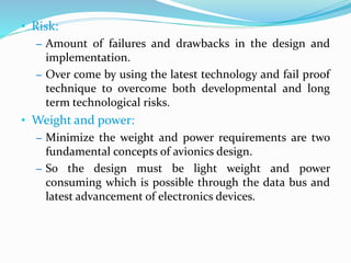 • Risk:
– Amount of failures and drawbacks in the design and
implementation.
– Over come by using the latest technology and fail proof
technique to overcome both developmental and long
term technological risks.
• Weight and power:
– Minimize the weight and power requirements are two
fundamental concepts of avionics design.
– So the design must be light weight and power
consuming which is possible through the data bus and
latest advancement of electronics devices.
 