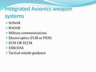 Integrated Avionics weapon
systems
 SONAR
 RADAR
 Military communications
 Electro optics (FLIR or PIDS)
 ECM OR ECCM
 ESM/DAS
 Tactical missile guidance
 