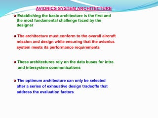 AVIONICS SYSTEM ARCHITECTURE
Establishing the basic architecture is the first and
the most fundamental challenge faced by the
designer
These architectures rely on the data buses for intra
and intersystem communications
The architecture must conform to the overall aircraft
mission and design while ensuring that the avionics
system meets its performance requirements
The optimum architecture can only be selected
after a series of exhaustive design tradeoffs that
address the evaluation factors
 