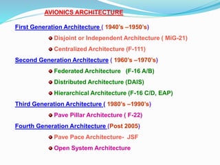 AVIONICS ARCHITECTURE
First Generation Architecture ( 1940’s –1950’s)
Disjoint or Independent Architecture ( MiG-21)
Centralized Architecture (F-111)
Second Generation Architecture ( 1960’s –1970’s)
Federated Architecture (F-16 A/B)
Distributed Architecture (DAIS)
Hierarchical Architecture (F-16 C/D, EAP)
Third Generation Architecture ( 1980’s –1990’s)
Pave Pillar Architecture ( F-22)
Fourth Generation Architecture (Post 2005)
Pave Pace Architecture- JSF
Open System Architecture
 