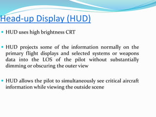 HUD uses high brightness CRT
 HUD projects some of the information normally on the
primary flight displays and selected systems or weapons
data into the LOS of the pilot without substantially
dimming or obscuring the outer view
 HUD allows the pilot to simultaneously see critical aircraft
information while viewing the outside scene
 