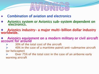 Combination of aviation and electronics
Avionics system or Avionics sub-system dependent on
electronics.
Avionics industry- a major multi-billion dollar industry
worldwide.
Avionics equipment on a modern military or civil aircraft
account for around
 30% of the total cost of the aircraft
 40% in the case of a maritime patrol/anti-submarine aircraft
(or helicopter)
 Over 75% of the total cost in the case of an airborne early
warning aircraft
 