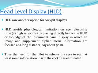  HLDs are another option for cockpit displays
 HLD avoids physiological limitation on eye refocusing
time (as high as 200ms) by placing directly below the HUD
or top edge of the instrument panel display in which an
image and supplement alphanumeric information are
focused at a long distance, say about 50 m
 Thus the need for the pilot to refocus his eyes to scan at
least some information inside the cockpit is eliminated
 