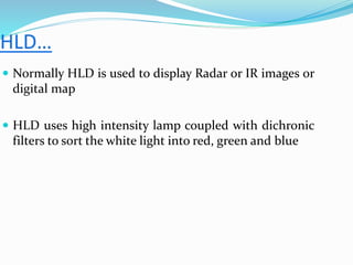  Normally HLD is used to display Radar or IR images or
digital map
 HLD uses high intensity lamp coupled with dichronic
filters to sort the white light into red, green and blue
 