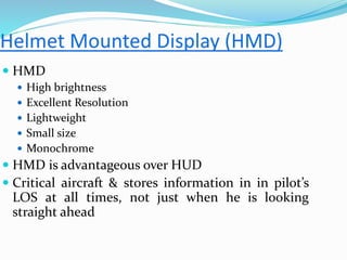  HMD
 High brightness
 Excellent Resolution
 Lightweight
 Small size
 Monochrome
 HMD is advantageous over HUD
 Critical aircraft & stores information in in pilot’s
LOS at all times, not just when he is looking
straight ahead
 