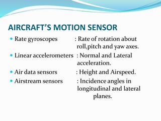 AIRCRAFT’S MOTION SENSOR
 Rate gyroscopes : Rate of rotation about
roll,pitch and yaw axes.
 Linear accelerometers : Normal and Lateral
acceleration.
 Air data sensors : Height and Airspeed.
 Airstream sensors : Incidence angles in
longitudinal and lateral
planes.
 