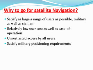 Why to go for satellite Navigation?
 Satisfy as large a range of users as possible, military
as well as civilian
 Relatively low user cost as well as ease-of-
operation
 Unrestricted access by all users
 Satisfy military positioning requirements
 