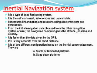 Inertial Navigation system
 It is a type of dead Reckoning system.
 It is the self contained , autonomous and unjammable.
 It measures linear motion and rotations using accelerometers and
gyroscopes.
 From the initial navigation data obtained from the other navigation
system or user, the navigation computer gives the attitude , position and
velocity.
 It is faster than the data given by the GPS.
 INS is very accurate over the short distance.
 It is of two different configuration based on the Inertial sensor placement.
They are
a. Stable or Gimballed platform.
b. Strap down platform
 