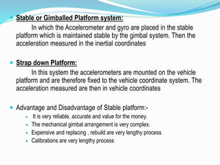  Stable or Gimballed Platform system:
In which the Accelerometer and gyro are placed in the stable
platform which is maintained stable by the gimbal system. Then the
acceleration measured in the inertial coordinates
 Strap down Platform:
In this system the accelerometers are mounted on the vehicle
platform and are therefore fixed to the vehicle coordinate system. The
acceleration measured are then in vehicle coordinates
 Advantage and Disadvantage of Stable platform:-
 It is very reliable, accurate and value for the money.
 The mechanical gimbal arrangement is very complex.
 Expensive and replacing , rebuild are very lengthy process
 Calibrations are very lengthy process
 
