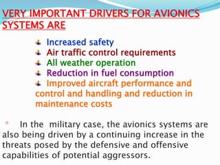 VERY IMPORTANT DRIVERS FOR AVIONICS
SYSTEMS ARE
Increased safety
Air traffic control requirements
All weather operation
Reduction in fuel consumption
Improved aircraft performance and
control and handling and reduction in
maintenance costs
* In the military case, the avionics systems are
also being driven by a continuing increase in the
threats posed by the defensive and offensive
capabilities of potential aggressors.
 